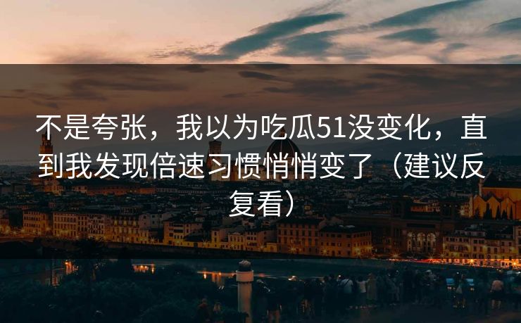 不是夸张，我以为吃瓜51没变化，直到我发现倍速习惯悄悄变了（建议反复看）