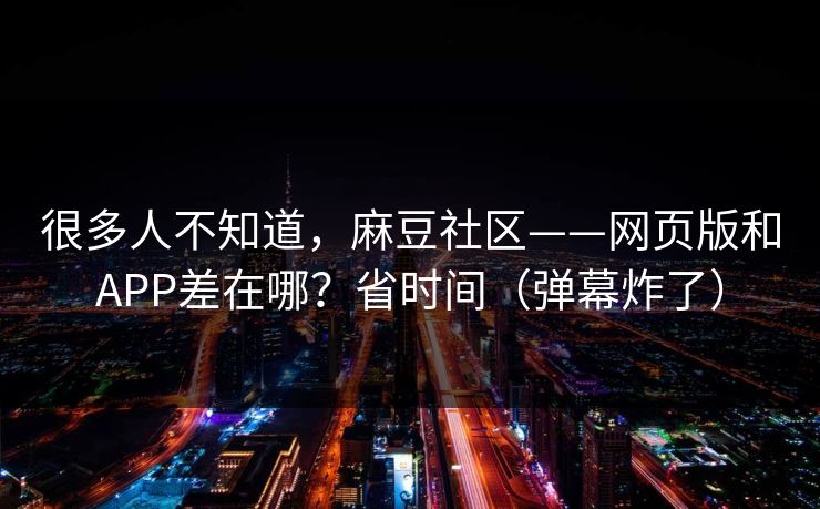 很多人不知道，麻豆社区——网页版和APP差在哪？省时间（弹幕炸了）