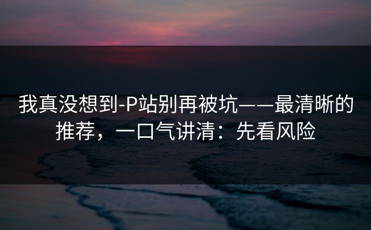 我真没想到-P站别再被坑——最清晰的推荐，一口气讲清：先看风险