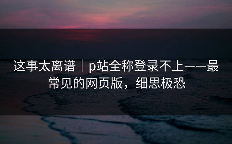 这事太离谱｜p站全称登录不上——最常见的网页版，细思极恐