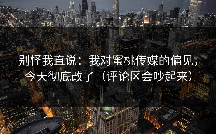 别怪我直说：我对蜜桃传媒的偏见，今天彻底改了（评论区会吵起来）