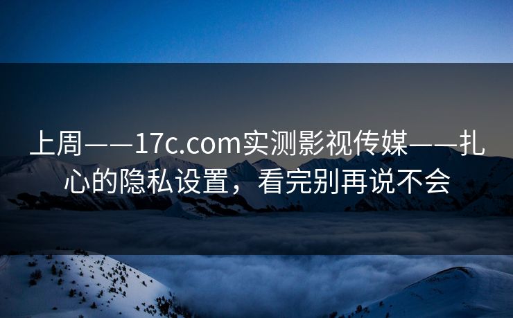 上周——17c.com实测影视传媒——扎心的隐私设置，看完别再说不会