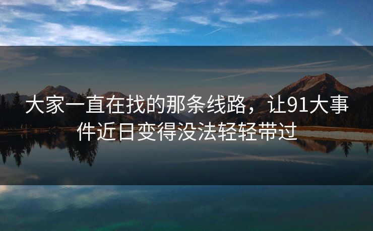 大家一直在找的那条线路，让91大事件近日变得没法轻轻带过