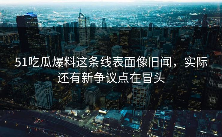 51吃瓜爆料这条线表面像旧闻，实际还有新争议点在冒头