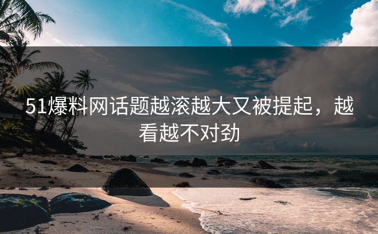 51爆料网话题越滚越大又被提起，越看越不对劲