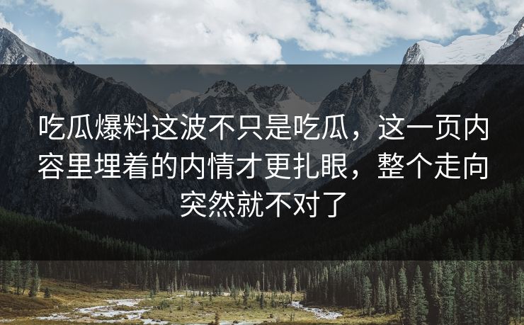 吃瓜爆料这波不只是吃瓜，这一页内容里埋着的内情才更扎眼，整个走向突然就不对了